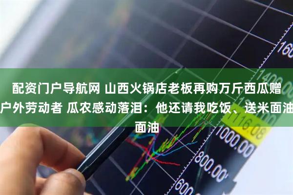配资门户导航网 山西火锅店老板再购万斤西瓜赠户外劳动者 瓜农感动落泪：他还请我吃饭、送米面油