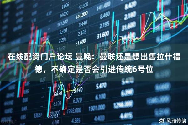 在线配资门户论坛 曼晚：曼联还是想出售拉什福德，不确定是否会引进传统6号位