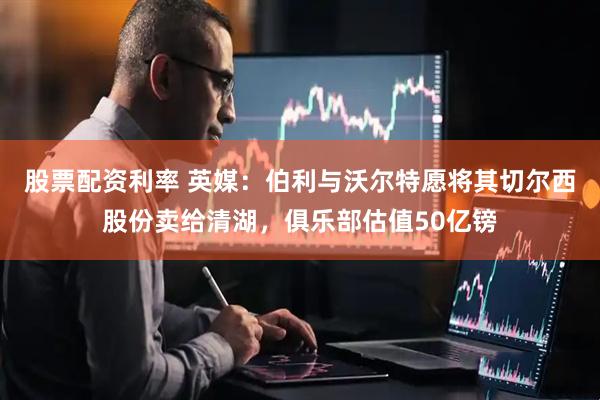 股票配资利率 英媒：伯利与沃尔特愿将其切尔西股份卖给清湖，俱乐部估值50亿镑
